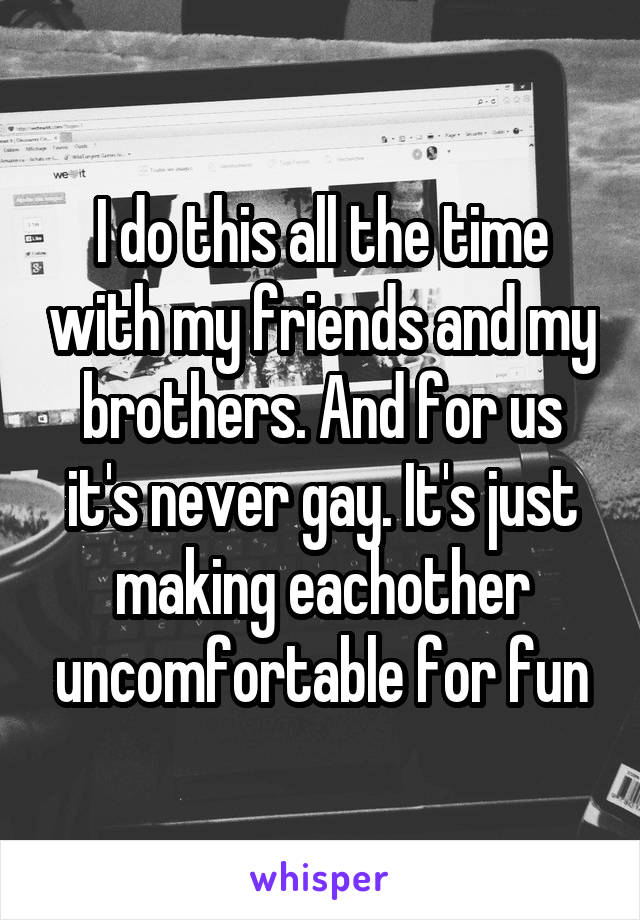 I do this all the time with my friends and my brothers. And for us it's never gay. It's just making eachother uncomfortable for fun