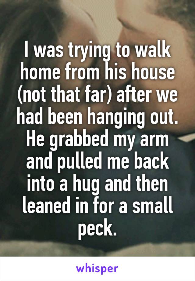 I was trying to walk home from his house (not that far) after we had been hanging out. He grabbed my arm and pulled me back into a hug and then leaned in for a small peck.