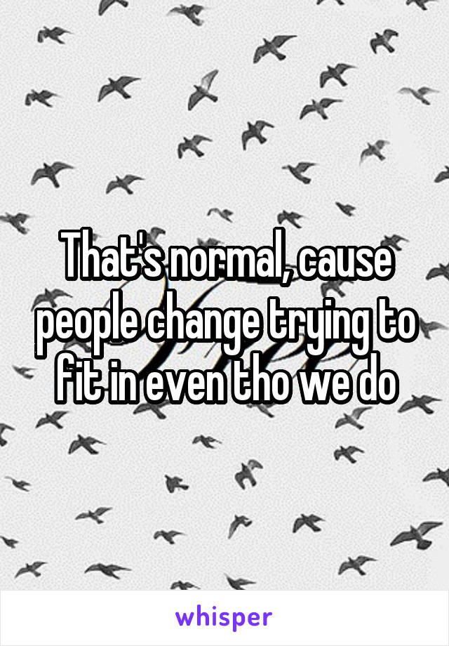 That's normal, cause people change trying to fit in even tho we do