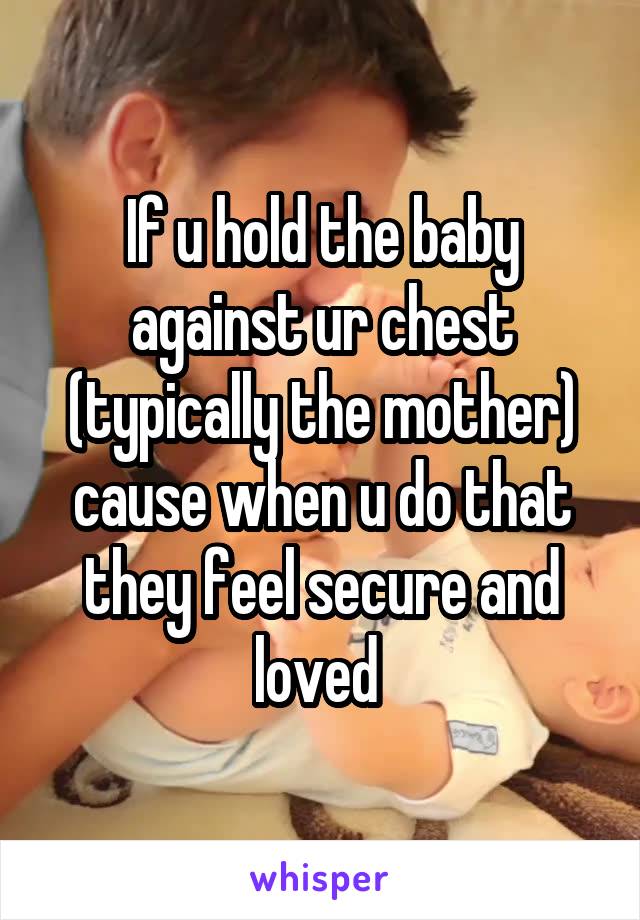 If u hold the baby against ur chest (typically the mother) cause when u do that they feel secure and loved 