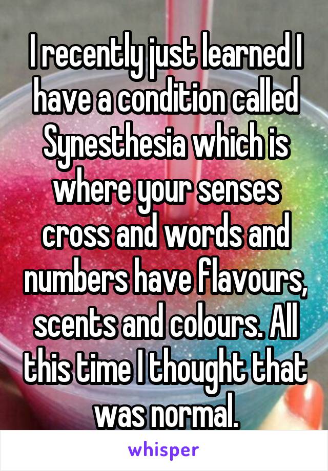 I recently just learned I have a condition called Synesthesia which is where your senses cross and words and numbers have flavours, scents and colours. All this time I thought that was normal.