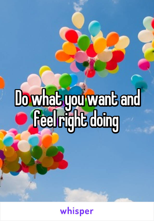 Do what you want and feel right doing 