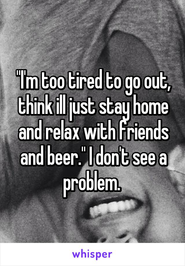 "I'm too tired to go out, think ill just stay home and relax with friends and beer." I don't see a problem. 