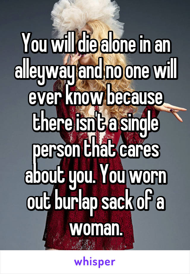 You will die alone in an alleyway and no one will ever know because there isn't a single person that cares about you. You worn out burlap sack of a woman.