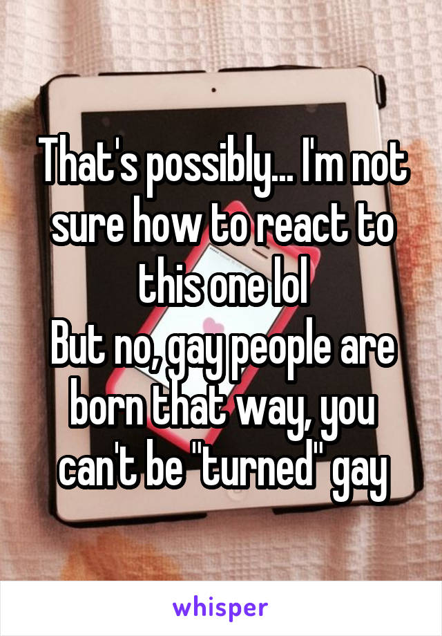 That's possibly... I'm not sure how to react to this one lol
But no, gay people are born that way, you can't be "turned" gay