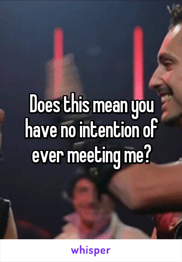 Does this mean you have no intention of ever meeting me?