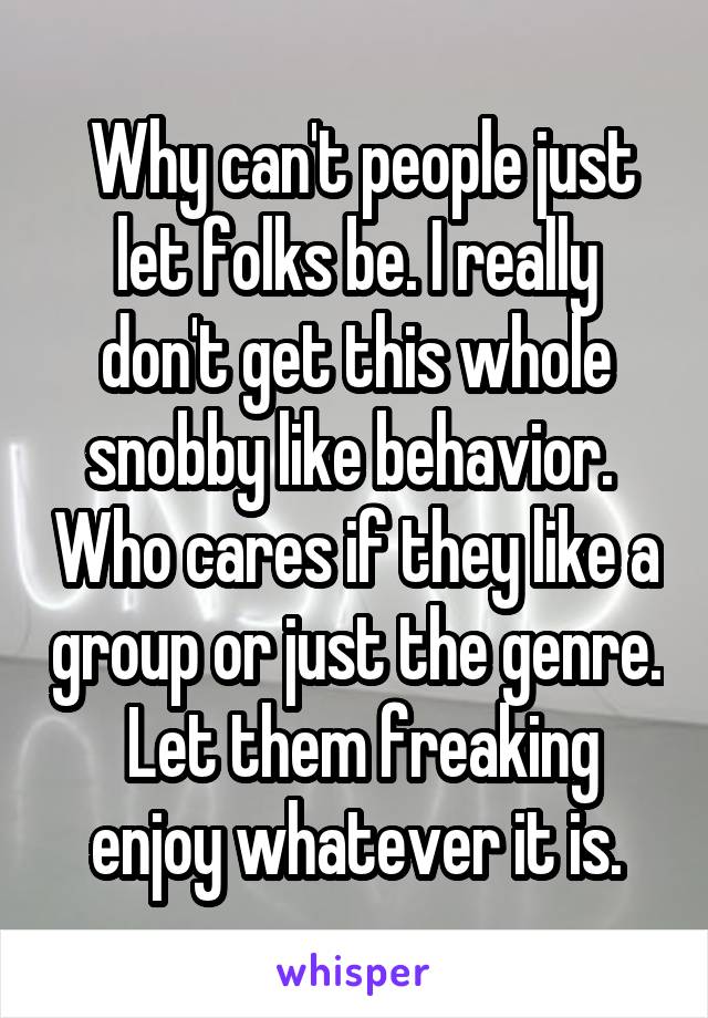  Why can't people just let folks be. I really don't get this whole snobby like behavior.  Who cares if they like a group or just the genre.  Let them freaking enjoy whatever it is.