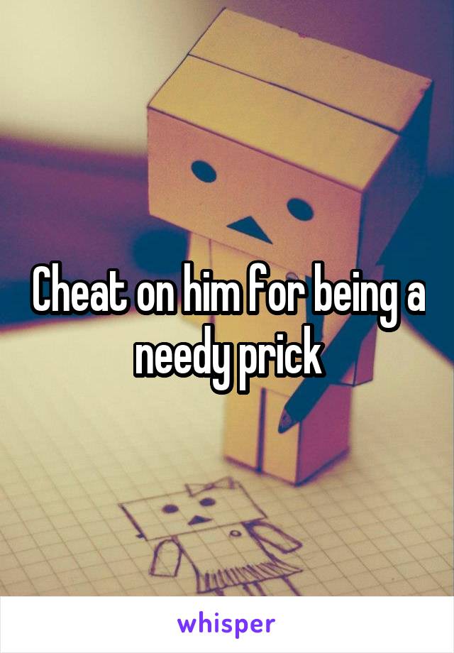 Cheat on him for being a needy prick