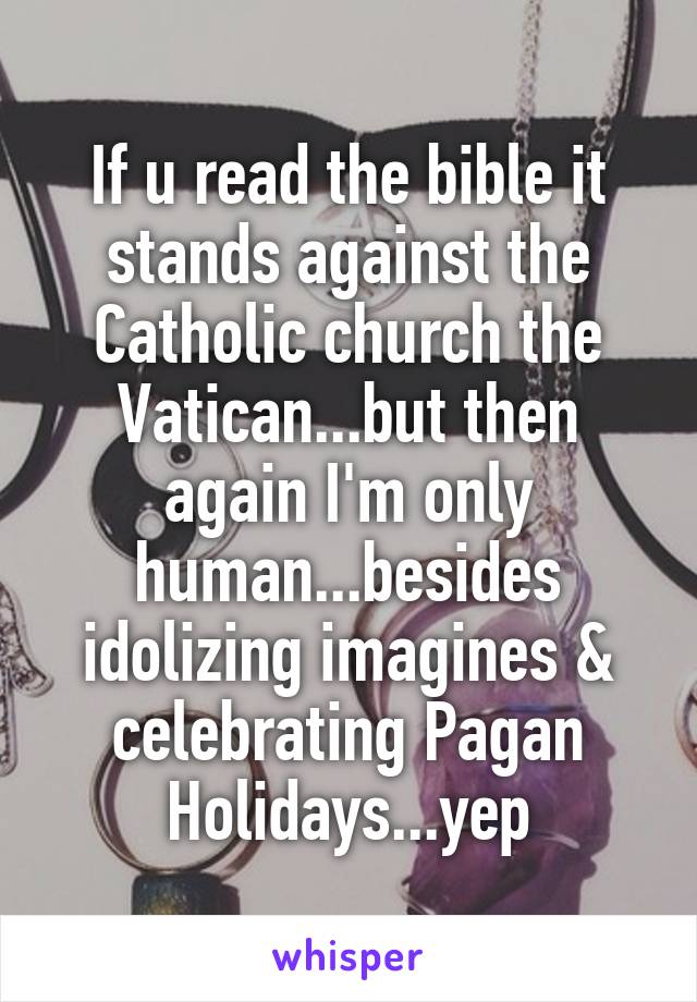 If u read the bible it stands against the Catholic church the Vatican...but then again I'm only human...besides idolizing imagines & celebrating Pagan Holidays...yep