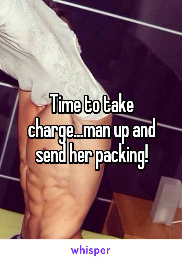 Time to take charge...man up and send her packing!