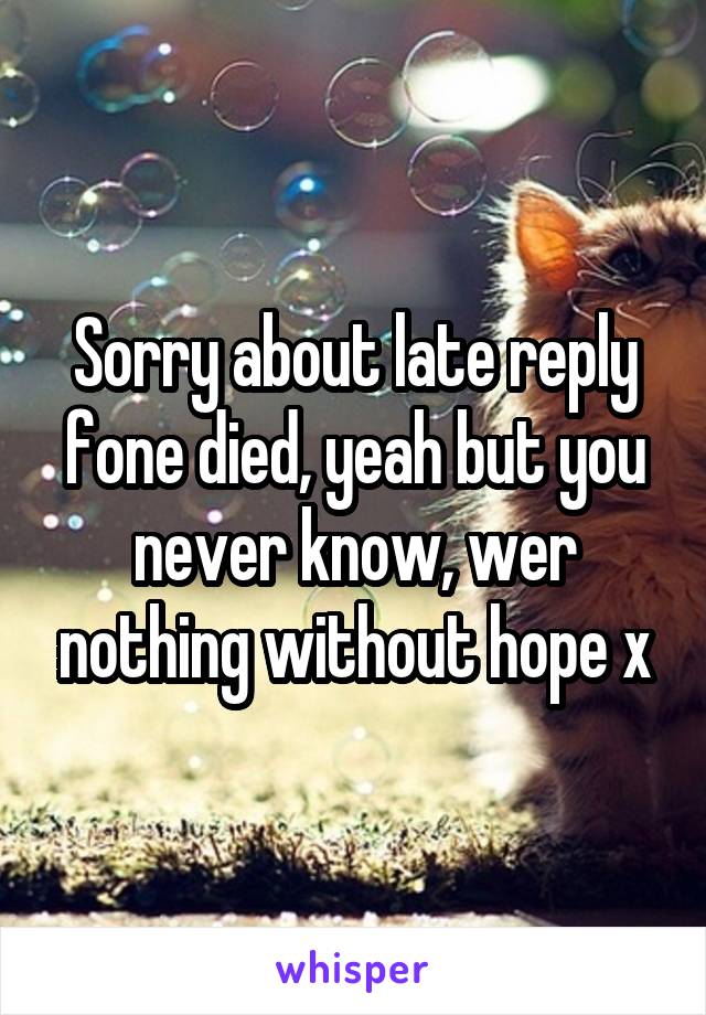 Sorry about late reply fone died, yeah but you never know, wer nothing without hope x