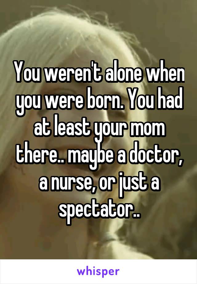 You weren't alone when you were born. You had at least your mom there.. maybe a doctor, a nurse, or just a spectator..