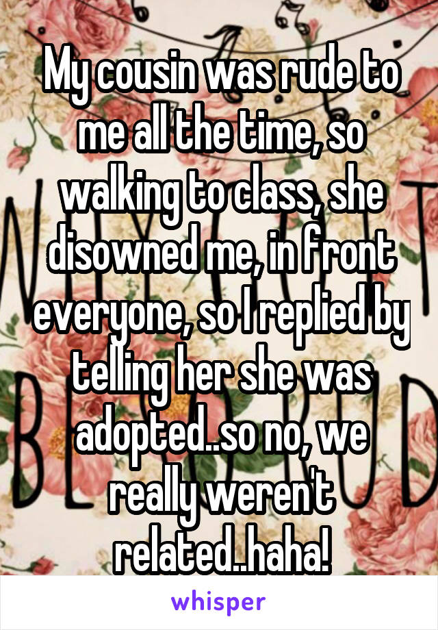 My cousin was rude to me all the time, so walking to class, she disowned me, in front everyone, so I replied by telling her she was adopted..so no, we really weren't related..haha!