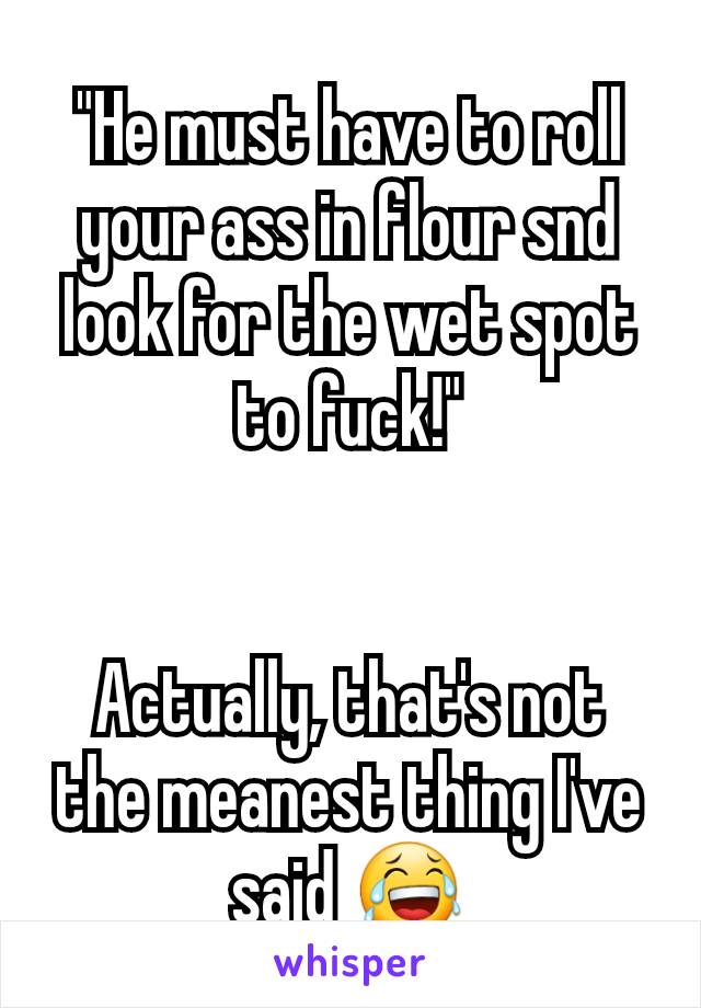 "He must have to roll your ass in flour snd look for the wet spot to fuck!"


Actually, that's not the meanest thing I've said 😂