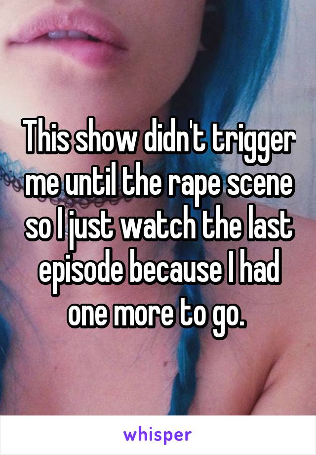 This show didn't trigger me until the rape scene so I just watch the last episode because I had one more to go. 