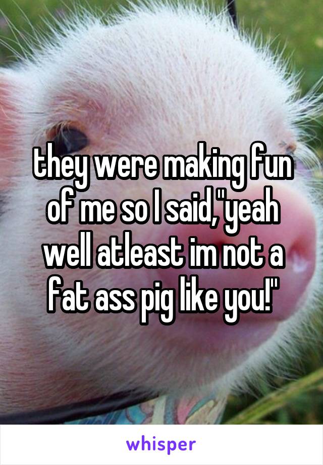 they were making fun of me so I said,"yeah well atleast im not a fat ass pig like you!"