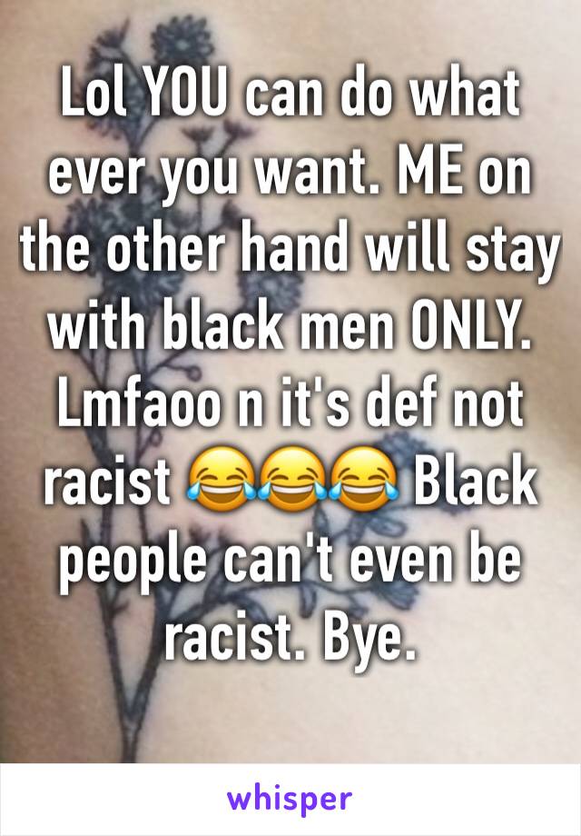 Lol YOU can do what ever you want. ME on the other hand will stay with black men ONLY. Lmfaoo n it's def not racist 😂😂😂 Black people can't even be racist. Bye. 