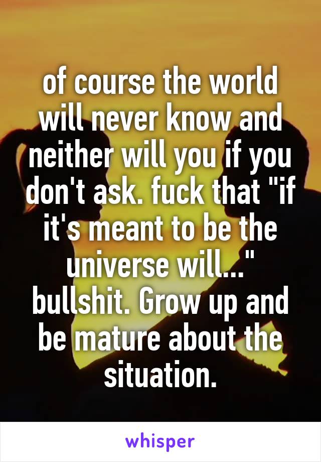 of course the world will never know and neither will you if you don't ask. fuck that "if it's meant to be the universe will..." bullshit. Grow up and be mature about the situation.