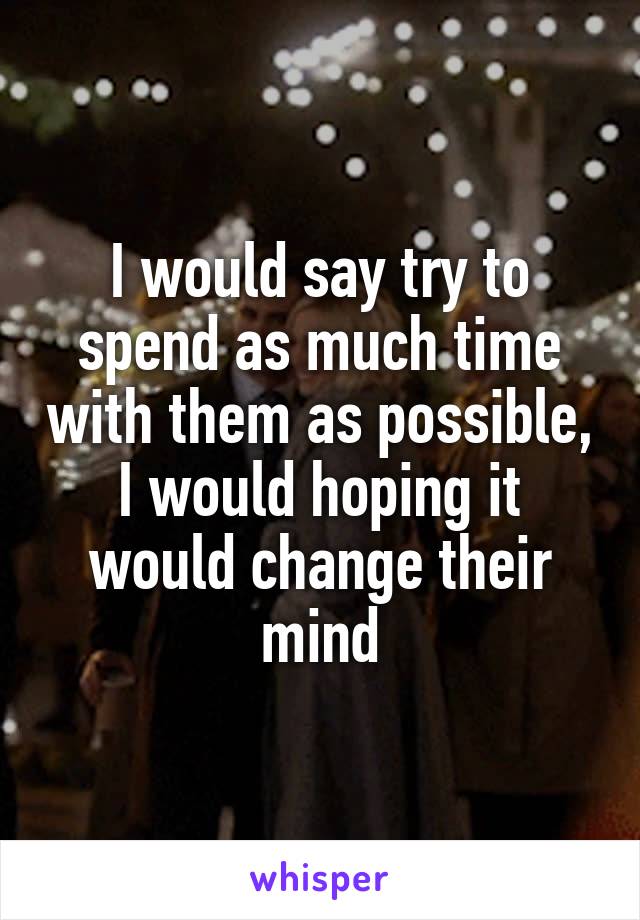 I would say try to spend as much time with them as possible, I would hoping it would change their mind