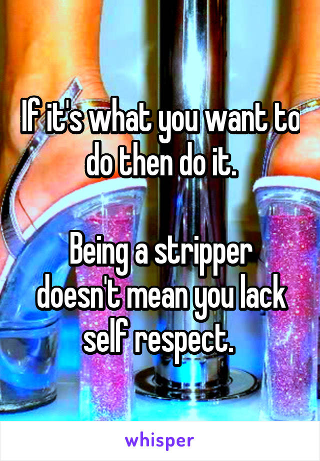 If it's what you want to do then do it.

Being a stripper doesn't mean you lack self respect. 