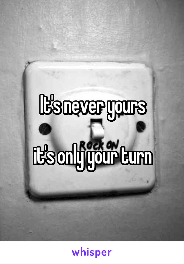 It's never yours

it's only your turn