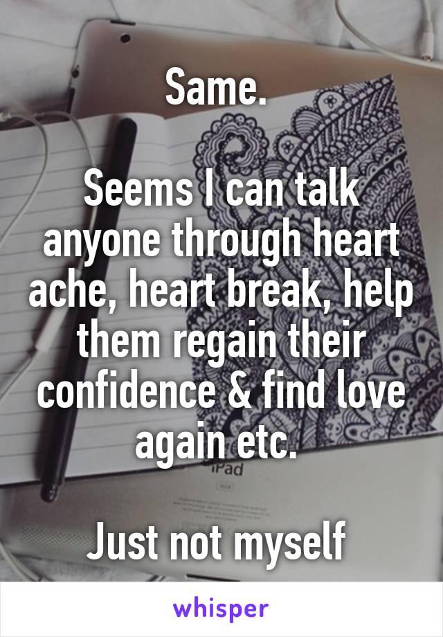 Same. 

Seems I can talk anyone through heart ache, heart break, help them regain their confidence & find love again etc. 

Just not myself 