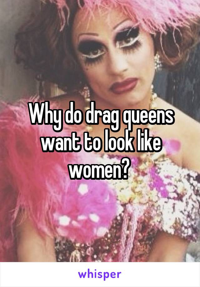 Why do drag queens want to look like women? 