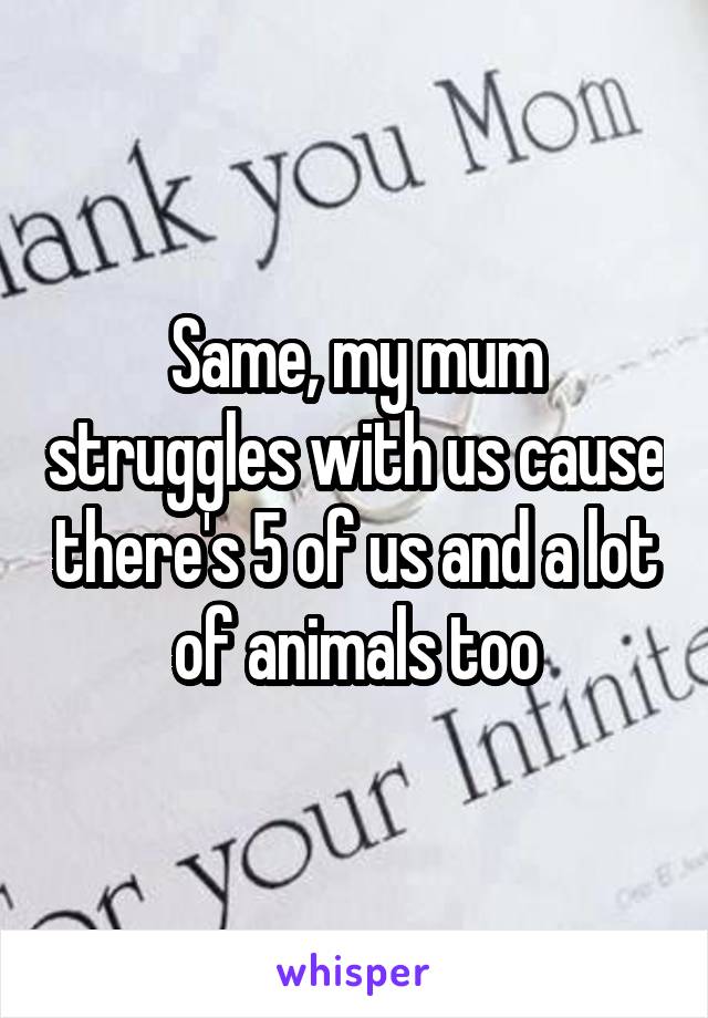 Same, my mum struggles with us cause there's 5 of us and a lot of animals too