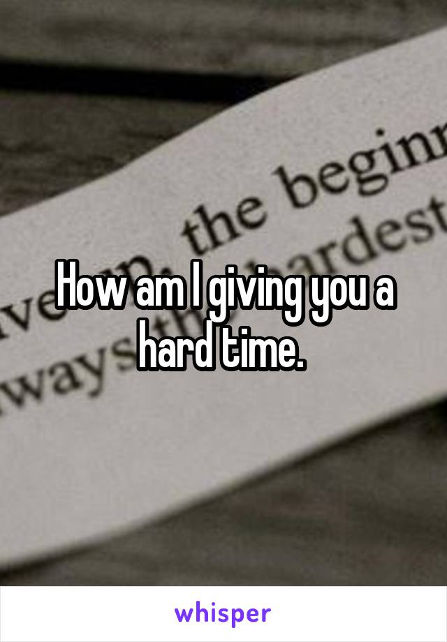 How am I giving you a hard time. 