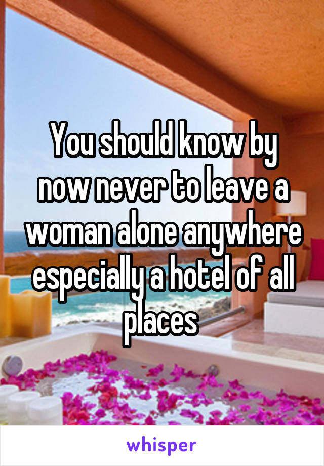 You should know by now never to leave a woman alone anywhere especially a hotel of all places 