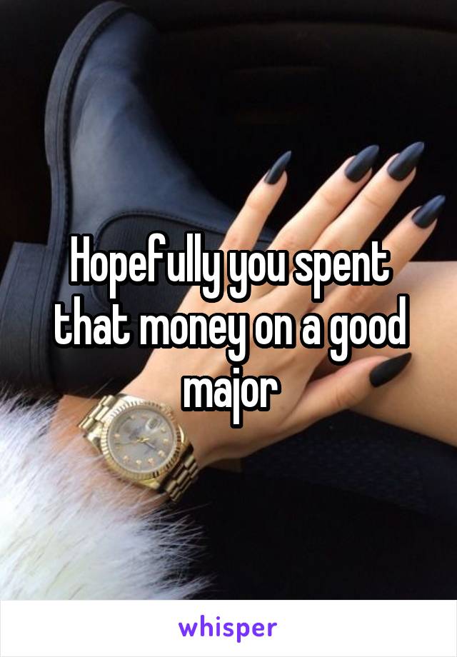 Hopefully you spent that money on a good major