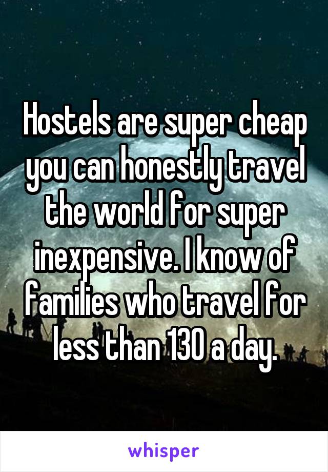 Hostels are super cheap you can honestly travel the world for super inexpensive. I know of families who travel for less than 130 a day.