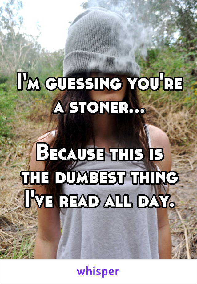 I'm guessing you're a stoner...

Because this is the dumbest thing I've read all day.