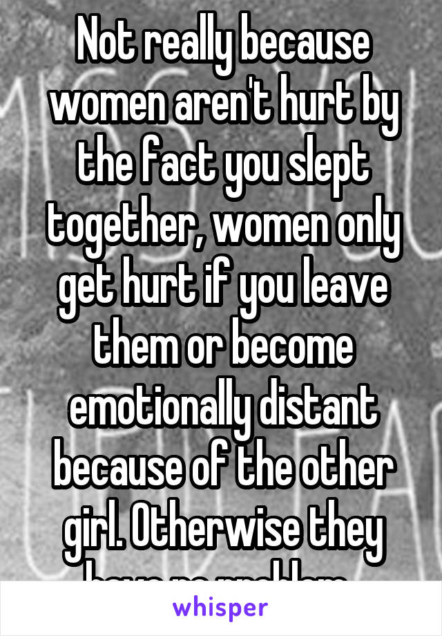 Not really because women aren't hurt by the fact you slept together, women only get hurt if you leave them or become emotionally distant because of the other girl. Otherwise they have no problem. 