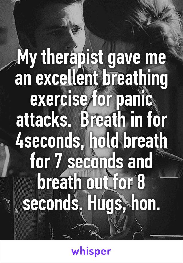 My therapist gave me an excellent breathing exercise for panic attacks.  Breath in for 4seconds, hold breath for 7 seconds and breath out for 8 seconds. Hugs, hon.