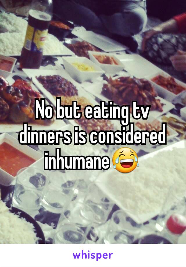 No but eating tv dinners is considered inhumane😂