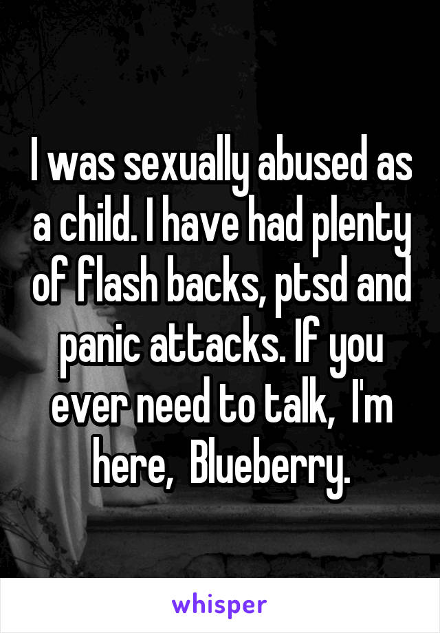 I was sexually abused as a child. I have had plenty of flash backs, ptsd and panic attacks. If you ever need to talk,  I'm here,  Blueberry.