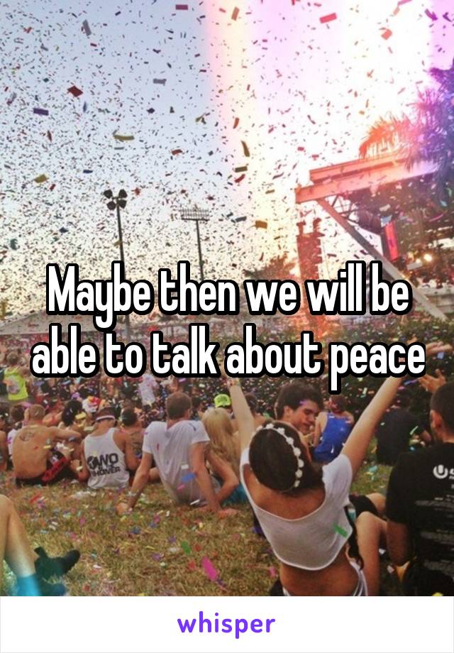 Maybe then we will be able to talk about peace