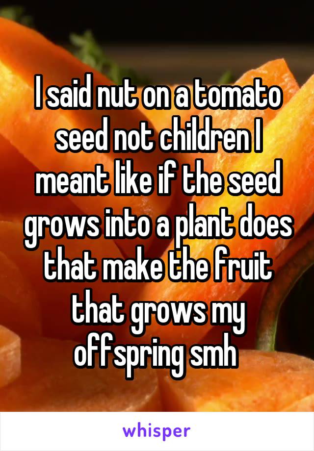 I said nut on a tomato seed not children I meant like if the seed grows into a plant does that make the fruit that grows my offspring smh 