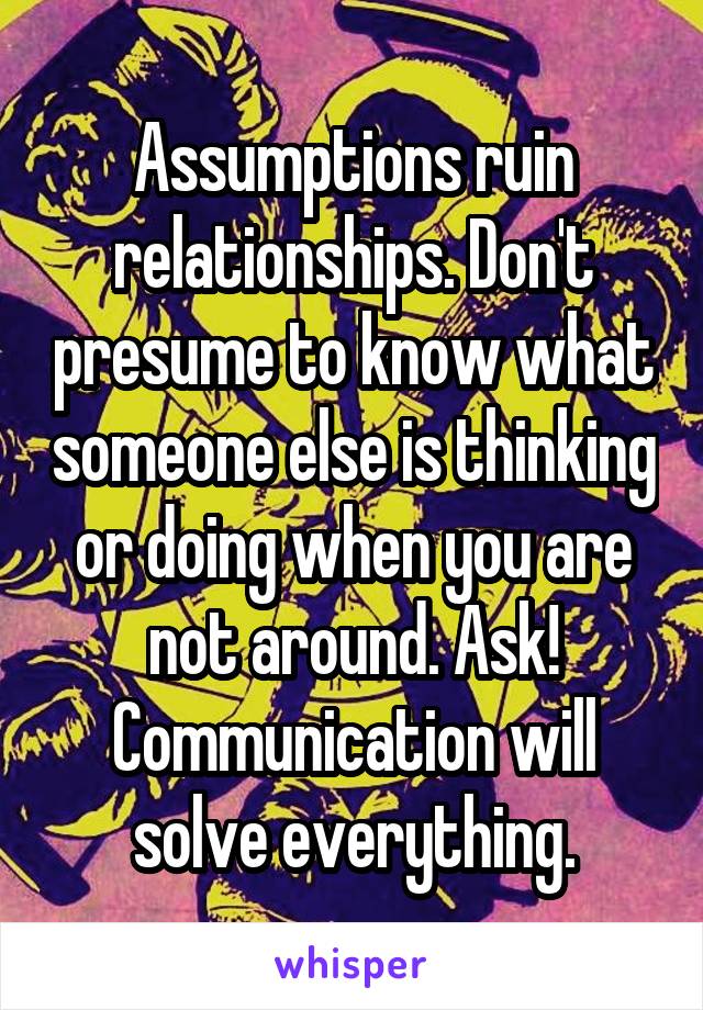 Assumptions ruin relationships. Don't presume to know what someone else is thinking or doing when you are not around. Ask! Communication will solve everything.