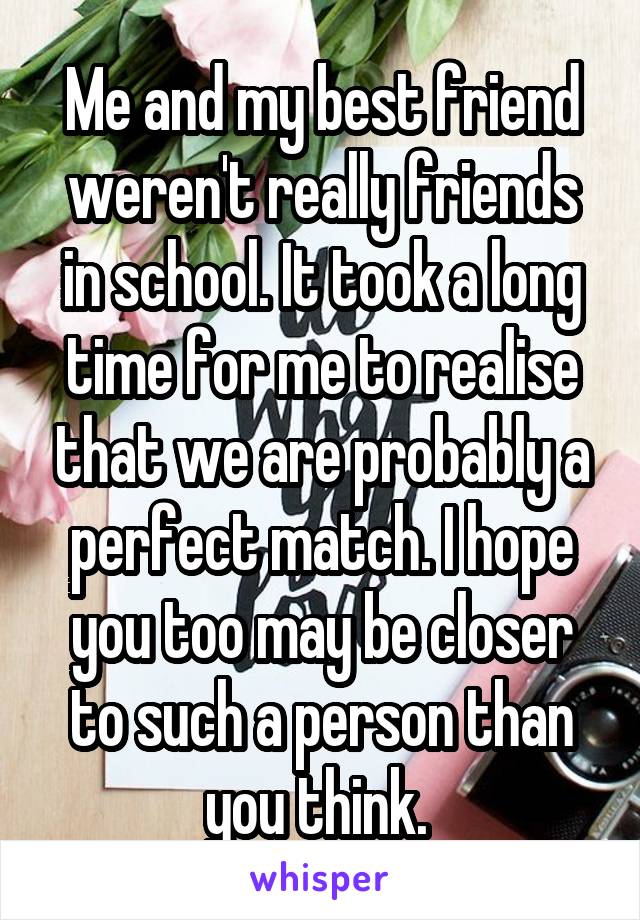 Me and my best friend weren't really friends in school. It took a long time for me to realise that we are probably a perfect match. I hope you too may be closer to such a person than you think. 