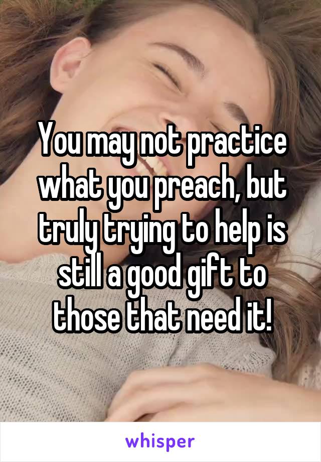 You may not practice what you preach, but truly trying to help is still a good gift to those that need it!