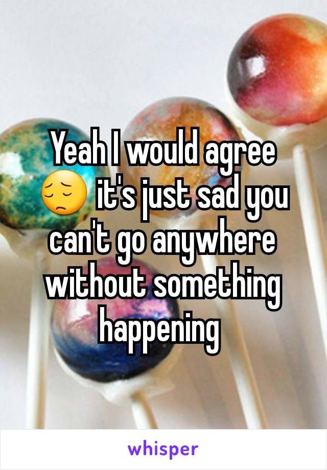 Yeah I would agree 😔 it's just sad you can't go anywhere without something happening 