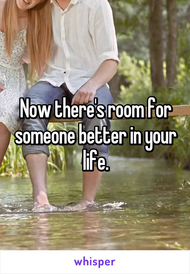 Now there's room for someone better in your life.