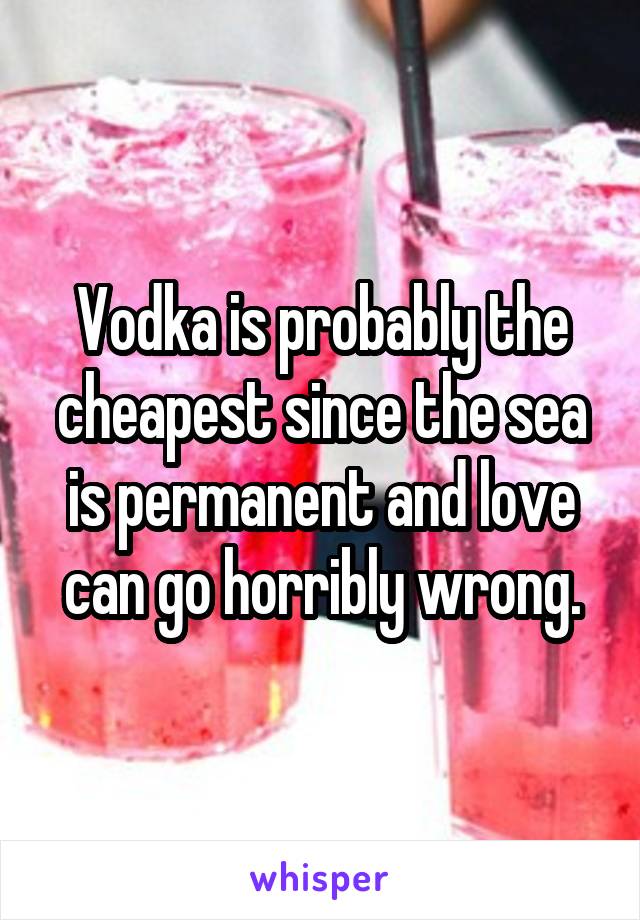 Vodka is probably the cheapest since the sea is permanent and love can go horribly wrong.