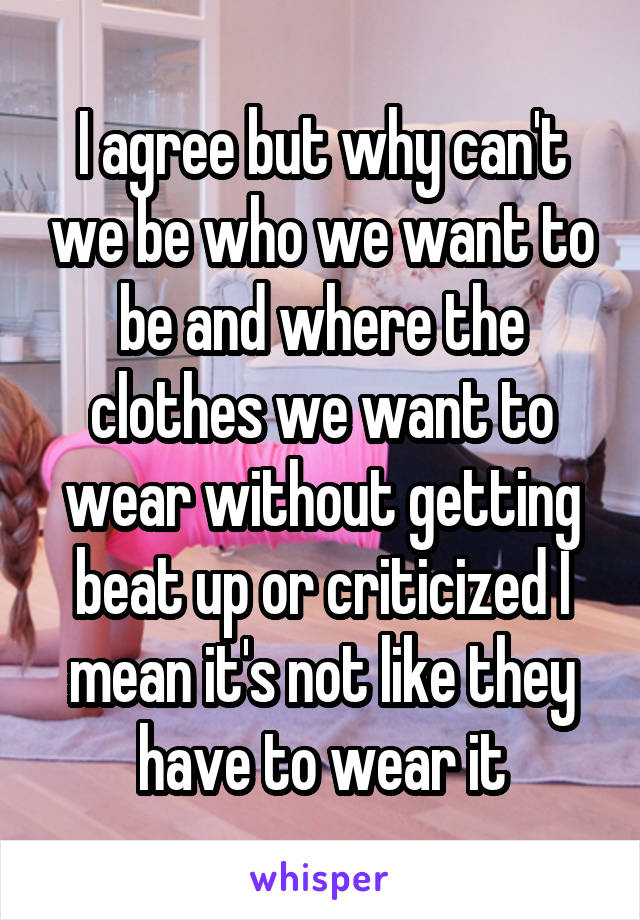 I agree but why can't we be who we want to be and where the clothes we want to wear without getting beat up or criticized I mean it's not like they have to wear it