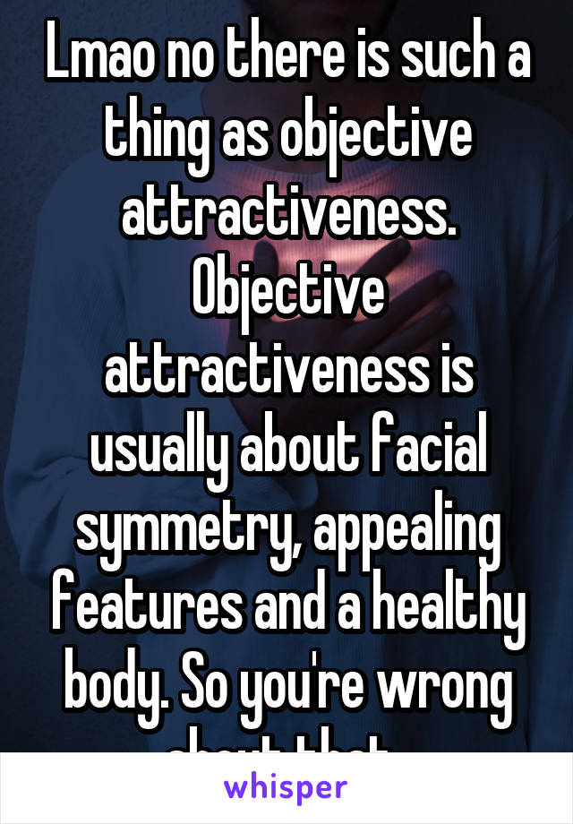 Lmao no there is such a thing as objective attractiveness. Objective attractiveness is usually about facial symmetry, appealing features and a healthy body. So you're wrong about that. 