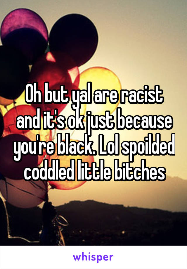 Oh but yal are racist and it's ok just because you're black. Lol spoilded coddled little bitches