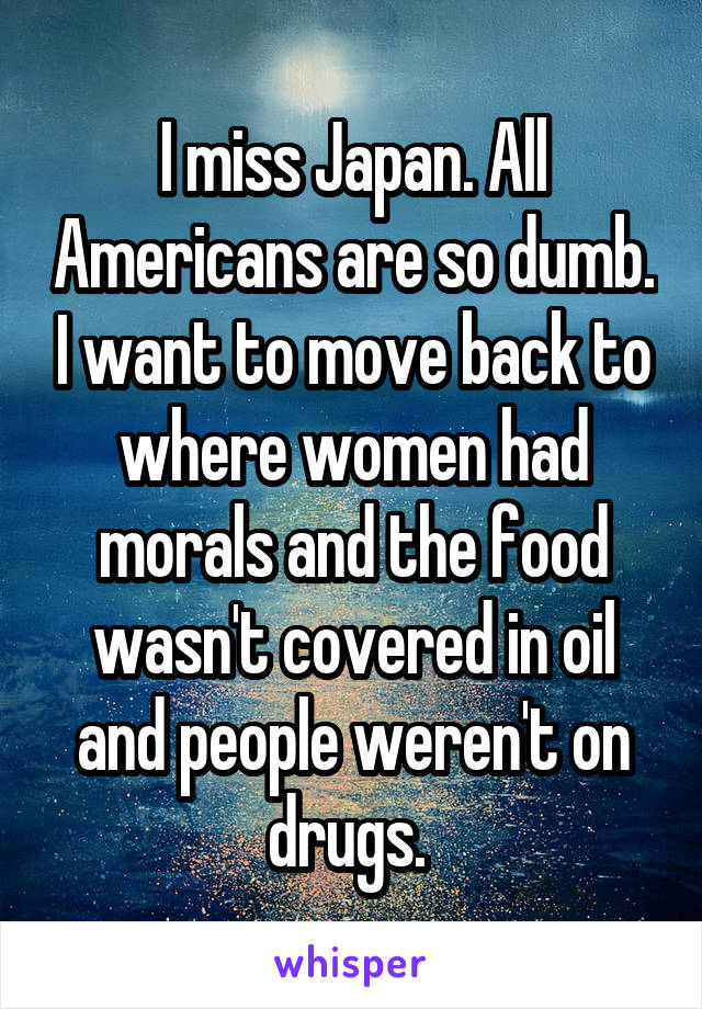 I miss Japan. All Americans are so dumb. I want to move back to where women had morals and the food wasn't covered in oil and people weren't on drugs. 