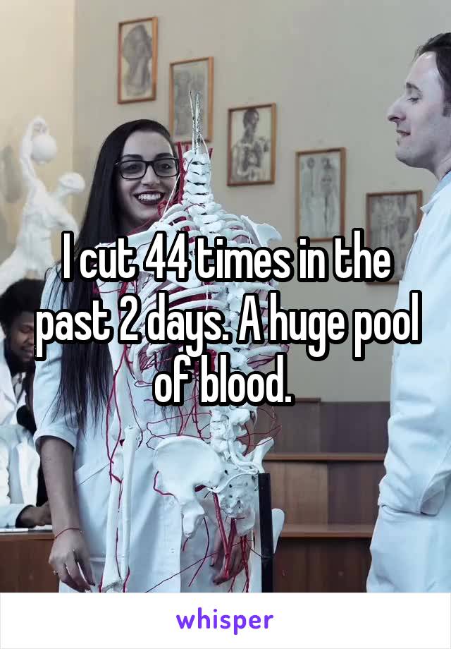 I cut 44 times in the past 2 days. A huge pool of blood. 